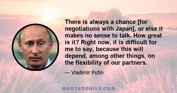 There is always a chance [for negotiations with Japan], or else it makes no sense to talk. How great is it? Right now, it is difficult for me to say, because this will depend, among other things, on the flexibility of