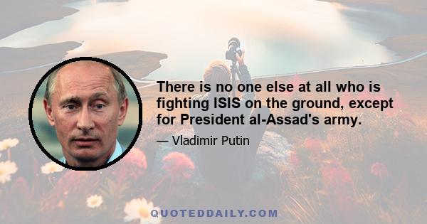 There is no one else at all who is fighting ISIS on the ground, except for President al-Assad's army.