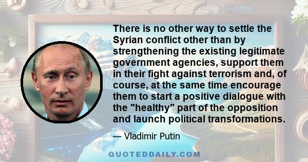 There is no other way to settle the Syrian conflict other than by strengthening the existing legitimate government agencies, support them in their fight against terrorism and, of course, at the same time encourage them