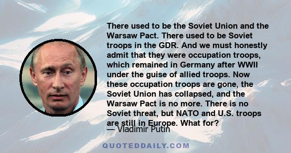 There used to be the Soviet Union and the Warsaw Pact. There used to be Soviet troops in the GDR. And we must honestly admit that they were occupation troops, which remained in Germany after WWII under the guise of