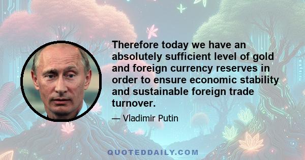 Therefore today we have an absolutely sufficient level of gold and foreign currency reserves in order to ensure economic stability and sustainable foreign trade turnover.