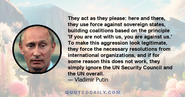 They act as they please: here and there, they use force against sovereign states, building coalitions based on the principle 'If you are not with us, you are against us.' To make this aggression look legitimate, they