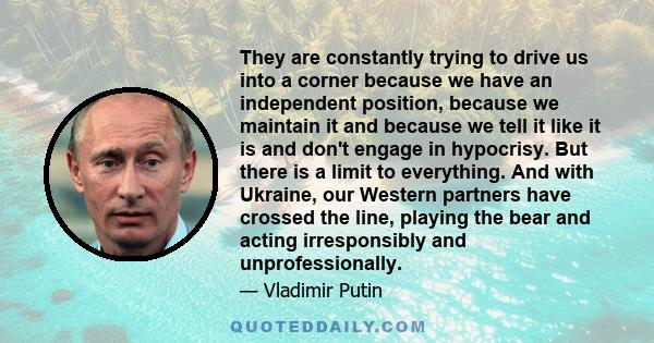 They are constantly trying to drive us into a corner because we have an independent position, because we maintain it and because we tell it like it is and don't engage in hypocrisy. But there is a limit to everything.