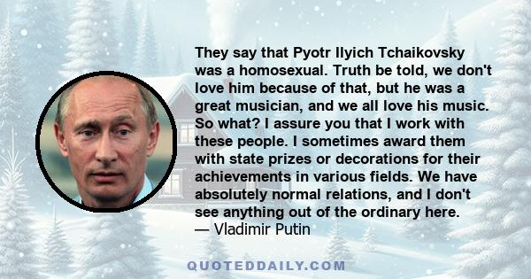 They say that Pyotr Ilyich Tchaikovsky was a homosexual. Truth be told, we don't love him because of that, but he was a great musician, and we all love his music. So what? I assure you that I work with these people. I