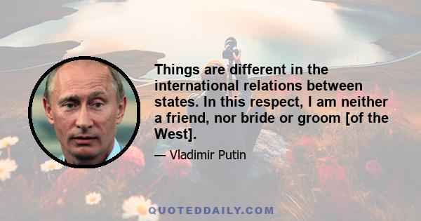 Things are different in the international relations between states. In this respect, I am neither a friend, nor bride or groom [of the West].