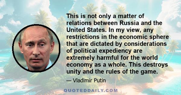 This is not only a matter of relations between Russia and the United States. In my view, any restrictions in the economic sphere that are dictated by considerations of political expediency are extremely harmful for the