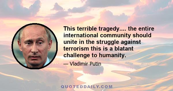 This terrible tragedy.... the entire international community should unite in the struggle against terrorism this is a blatant challenge to humanity.