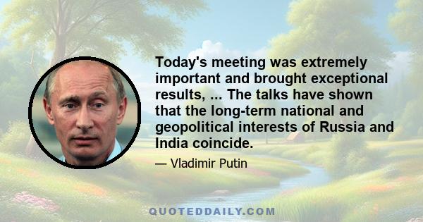 Today's meeting was extremely important and brought exceptional results, ... The talks have shown that the long-term national and geopolitical interests of Russia and India coincide.