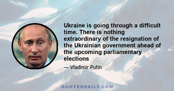 Ukraine is going through a difficult time. There is nothing extraordinary of the resignation of the Ukrainian government ahead of the upcoming parliamentary elections