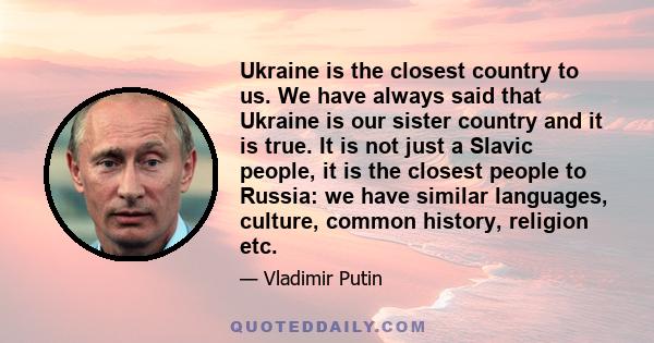 Ukraine is the closest country to us. We have always said that Ukraine is our sister country and it is true. It is not just a Slavic people, it is the closest people to Russia: we have similar languages, culture, common 