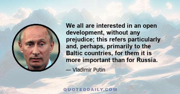 We all are interested in an open development, without any prejudice; this refers particularly and, perhaps, primarily to the Baltic countries, for them it is more important than for Russia.