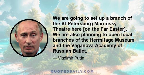 We are going to set up a branch of the St Petersburg Mariinsky Theatre here [on the Far Easter]. We are also planning to open local branches of the Hermitage Museum and the Vaganova Academy of Russian Ballet.