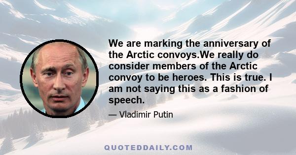 We are marking the anniversary of the Arctic convoys.We really do consider members of the Arctic convoy to be heroes. This is true. I am not saying this as a fashion of speech.