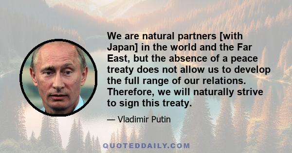 We are natural partners [with Japan] in the world and the Far East, but the absence of a peace treaty does not allow us to develop the full range of our relations. Therefore, we will naturally strive to sign this treaty.