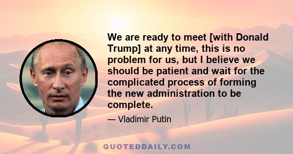 We are ready to meet [with Donald Trump] at any time, this is no problem for us, but I believe we should be patient and wait for the complicated process of forming the new administration to be complete.