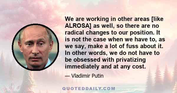 We are working in other areas [like ALROSA] as well, so there are no radical changes to our position. It is not the case when we have to, as we say, make a lot of fuss about it. In other words, we do not have to be