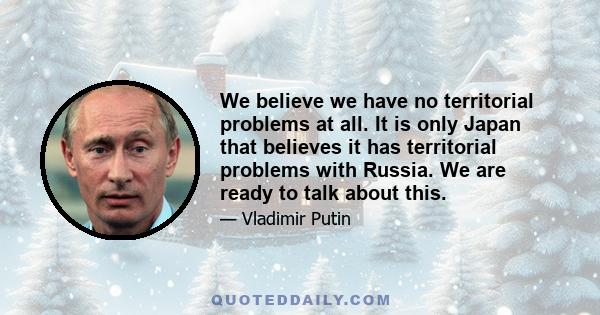 We believe we have no territorial problems at all. It is only Japan that believes it has territorial problems with Russia. We are ready to talk about this.