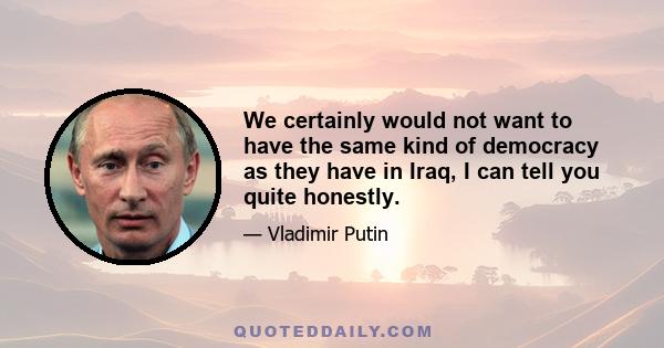 We certainly would not want to have the same kind of democracy as they have in Iraq, I can tell you quite honestly.