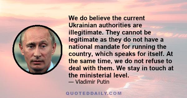 We do believe the current Ukrainian authorities are illegitimate. They cannot be legitimate as they do not have a national mandate for running the country, which speaks for itself. At the same time, we do not refuse to