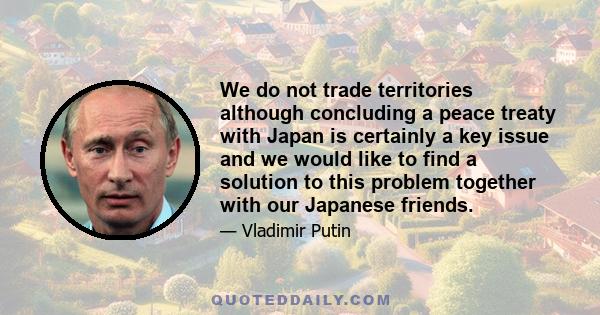 We do not trade territories although concluding a peace treaty with Japan is certainly a key issue and we would like to find a solution to this problem together with our Japanese friends.