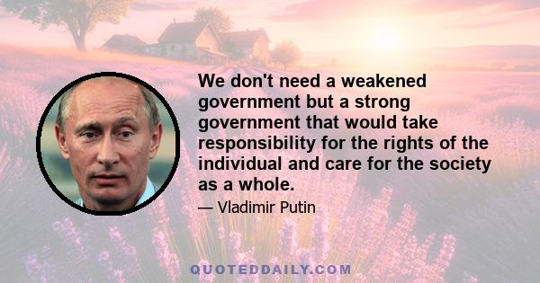 We don't need a weakened government but a strong government that would take responsibility for the rights of the individual and care for the society as a whole.