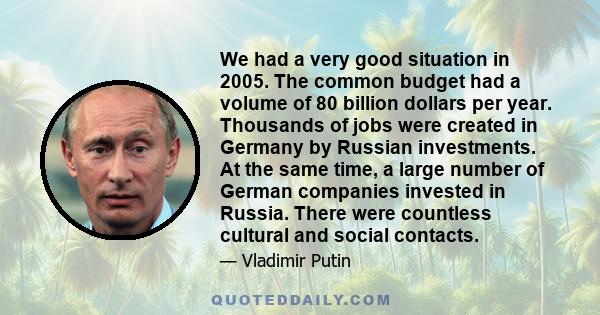 We had a very good situation in 2005. The common budget had a volume of 80 billion dollars per year. Thousands of jobs were created in Germany by Russian investments. At the same time, a large number of German companies 