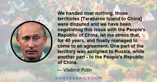 We handed over nothing, those territories [Tarabarov Island to China] were disputed and we have been negotiating this issue with the People's Republic of China, let me stress that, for 40 years, and finally managed to