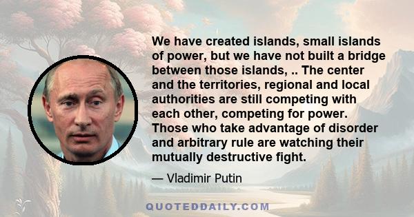 We have created islands, small islands of power, but we have not built a bridge between those islands, .. The center and the territories, regional and local authorities are still competing with each other, competing for 