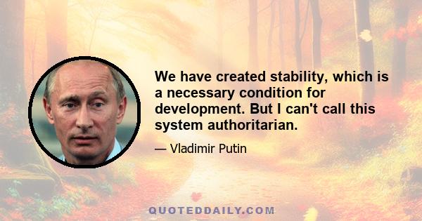 We have created stability, which is a necessary condition for development. But I can't call this system authoritarian.