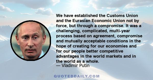 We have established the Customs Union and the Eurasian Economic Union not by force, but through a compromise. It was a challenging, complicated, multi-year process based on agreement, compromise and mutually acceptable