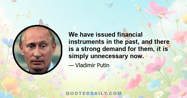 We have issued financial instruments in the past, and there is a strong demand for them, it is simply unnecessary now.