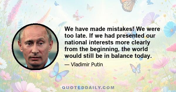 We have made mistakes! We were too late. If we had presented our national interests more clearly from the beginning, the world would still be in balance today.