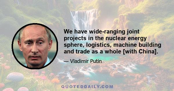 We have wide-ranging joint projects in the nuclear energy sphere, logistics, machine building and trade as a whole [with China].