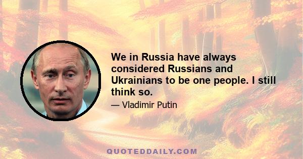 We in Russia have always considered Russians and Ukrainians to be one people. I still think so.