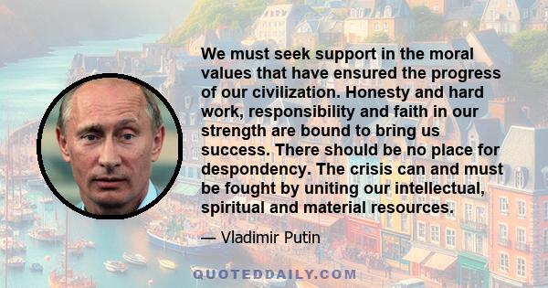 We must seek support in the moral values that have ensured the progress of our civilization. Honesty and hard work, responsibility and faith in our strength are bound to bring us success. There should be no place for