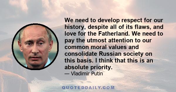 We need to develop respect for our history, despite all of its flaws, and love for the Fatherland. We need to pay the utmost attention to our common moral values and consolidate Russian society on this basis. I think