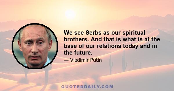 We see Serbs as our spiritual brothers. And that is what is at the base of our relations today and in the future.