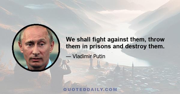 We shall fight against them, throw them in prisons and destroy them.