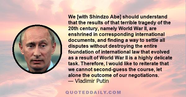 We [with Shindzo Abe] should understand that the results of that terrible tragedy of the 20th century, namely World War II, are enshrined in corresponding international documents, and finding a way to settle all