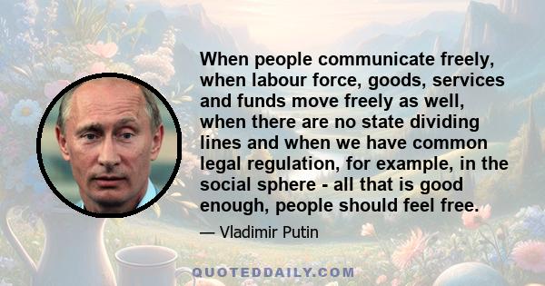 When people communicate freely, when labour force, goods, services and funds move freely as well, when there are no state dividing lines and when we have common legal regulation, for example, in the social sphere - all