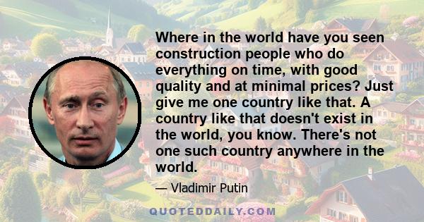 Where in the world have you seen construction people who do everything on time, with good quality and at minimal prices? Just give me one country like that. A country like that doesn't exist in the world, you know.