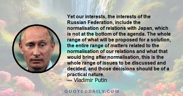 Yet our interests, the interests of the Russian Federation, include the normalisation of relations with Japan, which is not at the bottom of the agenda. The whole range of what will be proposed for a solution, the