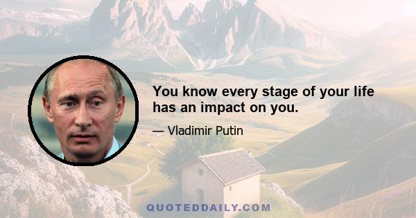 You know every stage of your life has an impact on you.