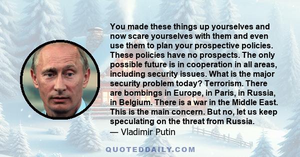 You made these things up yourselves and now scare yourselves with them and even use them to plan your prospective policies. These policies have no prospects. The only possible future is in cooperation in all areas,