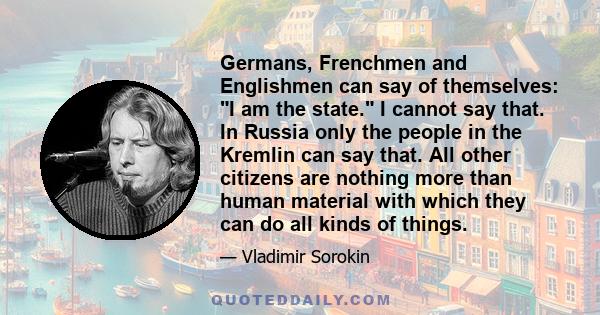 Germans, Frenchmen and Englishmen can say of themselves: I am the state. I cannot say that. In Russia only the people in the Kremlin can say that. All other citizens are nothing more than human material with which they