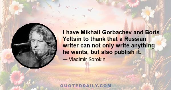 I have Mikhail Gorbachev and Boris Yeltsin to thank that a Russian writer can not only write anything he wants, but also publish it.