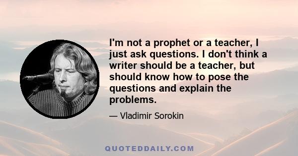 I'm not a prophet or a teacher, I just ask questions. I don't think a writer should be a teacher, but should know how to pose the questions and explain the problems.