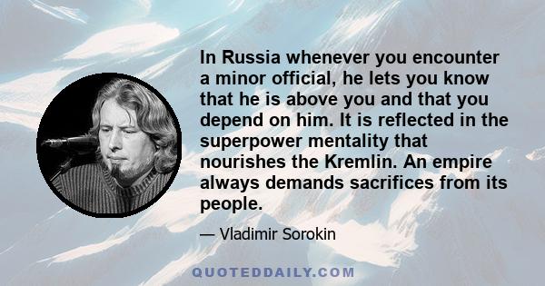 In Russia whenever you encounter a minor official, he lets you know that he is above you and that you depend on him. It is reflected in the superpower mentality that nourishes the Kremlin. An empire always demands