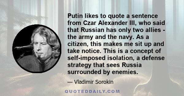 Putin likes to quote a sentence from Czar Alexander III, who said that Russian has only two allies - the army and the navy. As a citizen, this makes me sit up and take notice. This is a concept of self-imposed