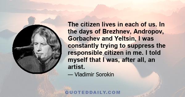 The citizen lives in each of us. In the days of Brezhnev, Andropov, Gorbachev and Yeltsin, I was constantly trying to suppress the responsible citizen in me. I told myself that I was, after all, an artist.